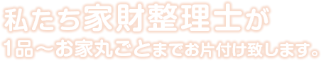 私たち家財整理士が１品～お家丸ごとまでお片付けいたします。