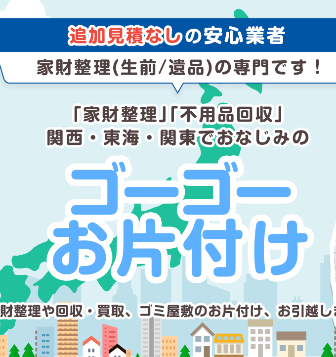 追加見積なしの安心業者　家財整理(生前/遺品)の専門です！　「家財整理」「不用品回収」関西・東海・関東でおなじみのゴーゴーお片付け　家財整理や回収・買取、ゴミ屋敷のお片付け、お引越しまで！