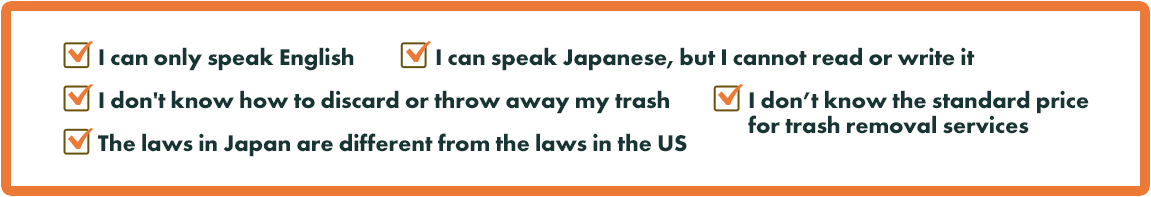 I can only speak English./I can speak Japanese,but I cannot read or write it./I don't know how to discard or throw away my trash./I don't know the standard price for trash removal services./The laws in Japanese are different from the laws in the US.