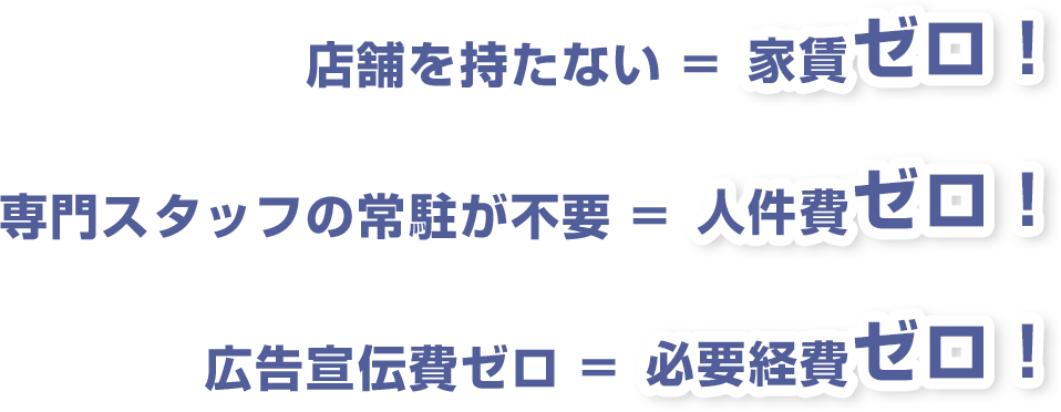 店舗を持たない=家賃ゼロ! 専門スタッフの常駐が不要=人件費ゼロ! 広告宣伝費ゼロ=必要経費ゼロ!